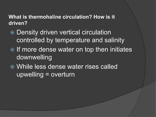 What is thermohaline circulation? How is it
driven?
 Density driven vertical circulation
controlled by temperature and salinity
 If more dense water on top then initiates
downwelling
 While less dense water rises called
upwelling = overturn
 