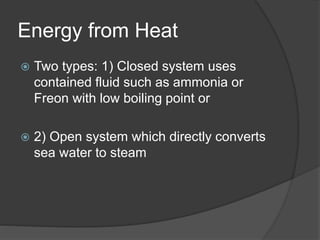 Energy from Heat
 Two types: 1) Closed system uses
contained fluid such as ammonia or
Freon with low boiling point or
 2) Open system which directly converts
sea water to steam
 