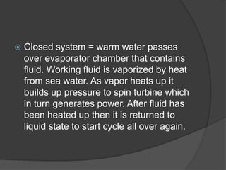  Closed system = warm water passes
over evaporator chamber that contains
fluid. Working fluid is vaporized by heat
from sea water. As vapor heats up it
builds up pressure to spin turbine which
in turn generates power. After fluid has
been heated up then it is returned to
liquid state to start cycle all over again.
 