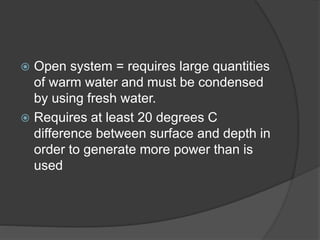  Open system = requires large quantities
of warm water and must be condensed
by using fresh water.
 Requires at least 20 degrees C
difference between surface and depth in
order to generate more power than is
used
 