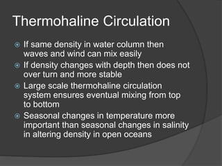 Thermohaline Circulation
 If same density in water column then
waves and wind can mix easily
 If density changes with depth then does not
over turn and more stable
 Large scale thermohaline circulation
system ensures eventual mixing from top
to bottom
 Seasonal changes in temperature more
important than seasonal changes in salinity
in altering density in open oceans
 