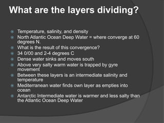 What are the layers dividing?
 Temperature, salinity, and density
 North Atlantic Ocean Deep Water = where converge at 60
degrees N.
 What is the result of this convergence?
 34 0/00 and 2-4 degrees C
 Dense water sinks and moves south
 Above very salty warm water is trapped by gyre
movement
 Between these layers is an intermediate salinity and
temperature
 Mediterranean water finds own layer as empties into
ocean
 Antarctic Intermediate water is warmer and less salty than
the Atlantic Ocean Deep Water
 