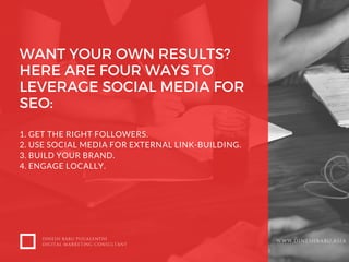 WANT YOUR OWN RESULTS?
HERE ARE FOUR WAYS TO
LEVERAGE SOCIAL MEDIA FOR
SEO:
1. GET THE RIGHT FOLLOWERS.
2. USE SOCIAL MEDIA FOR EXTERNAL LINK-BUILDING.
3. BUILD YOUR BRAND.
4. ENGAGE LOCALLY.
DINESH BABU PUGALENTHI
DIGITAL MARKETING CONSULTANT
WWW.DINESHBABU.ASIA
 