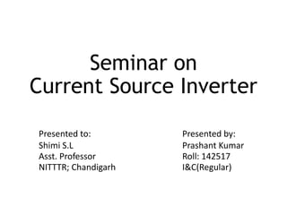 Seminar on
Current Source Inverter
Presented to: Presented by:
Shimi S.L Prashant Kumar
Asst. Professor Roll: 142517
NITTTR; Chandigarh I&C(Regular)
 