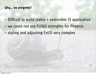 http://www.sxc.hu/photo/1281342




           Why... no progress?


           • Difﬁcult to build stable + extensible JS application
           • we could not use FLOW3 strenghts for Phoenix
           • styling and adjusting ExtJS very complex




Tuesday 26 June 12
 