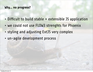 http://www.sxc.hu/photo/1281342




           Why... no progress?


           • Difﬁcult to build stable + extensible JS application
           • we could not use FLOW3 strenghts for Phoenix
           • styling and adjusting ExtJS very complex
           • un-agile development process




Tuesday 26 June 12
 