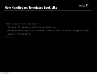 How Handlebars Templates Look Like



       <div class="t3-inspect">
         {{view T3.Content.UI.InspectButton
         pressedBinding="T3.Content.Controller.Inspect.inspectMode"
         label="Inspect"}}
       </div>




Tuesday 26 June 12
 