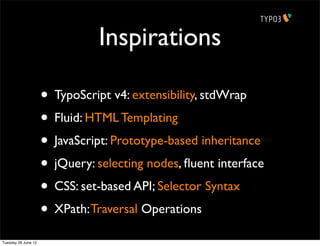 Inspirations

                     • TypoScript v4: extensibility, stdWrap
                     • Fluid: HTML Templating
                     • JavaScript: Prototype-based inheritance
                     • jQuery: selecting nodes, ﬂuent interface
                     • CSS: set-based API; Selector Syntax
                     • XPath: Traversal Operations
Tuesday 26 June 12
 