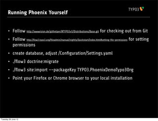 Running Phoenix Yourself


       • Follow http://wwwision.de/githelper/#TYPO3v5/Distributions/Base.git for checking out from Git
       • Follow http://ﬂow3.typo3.org/ﬁleadmin/manual/nightly/Quickstart/Index.html#setting-ﬁle-permissions for setting
            permissions
       •    create database, adjust /Conﬁguration/Settings.yaml
       •    ./ﬂow3 doctrine:migrate
       •    ./ﬂow3 site:import --packageKey TYPO3.PhoenixDemoTypo3Org
       •    Point your Firefox or Chrome browser to your local installation




Tuesday 26 June 12
 