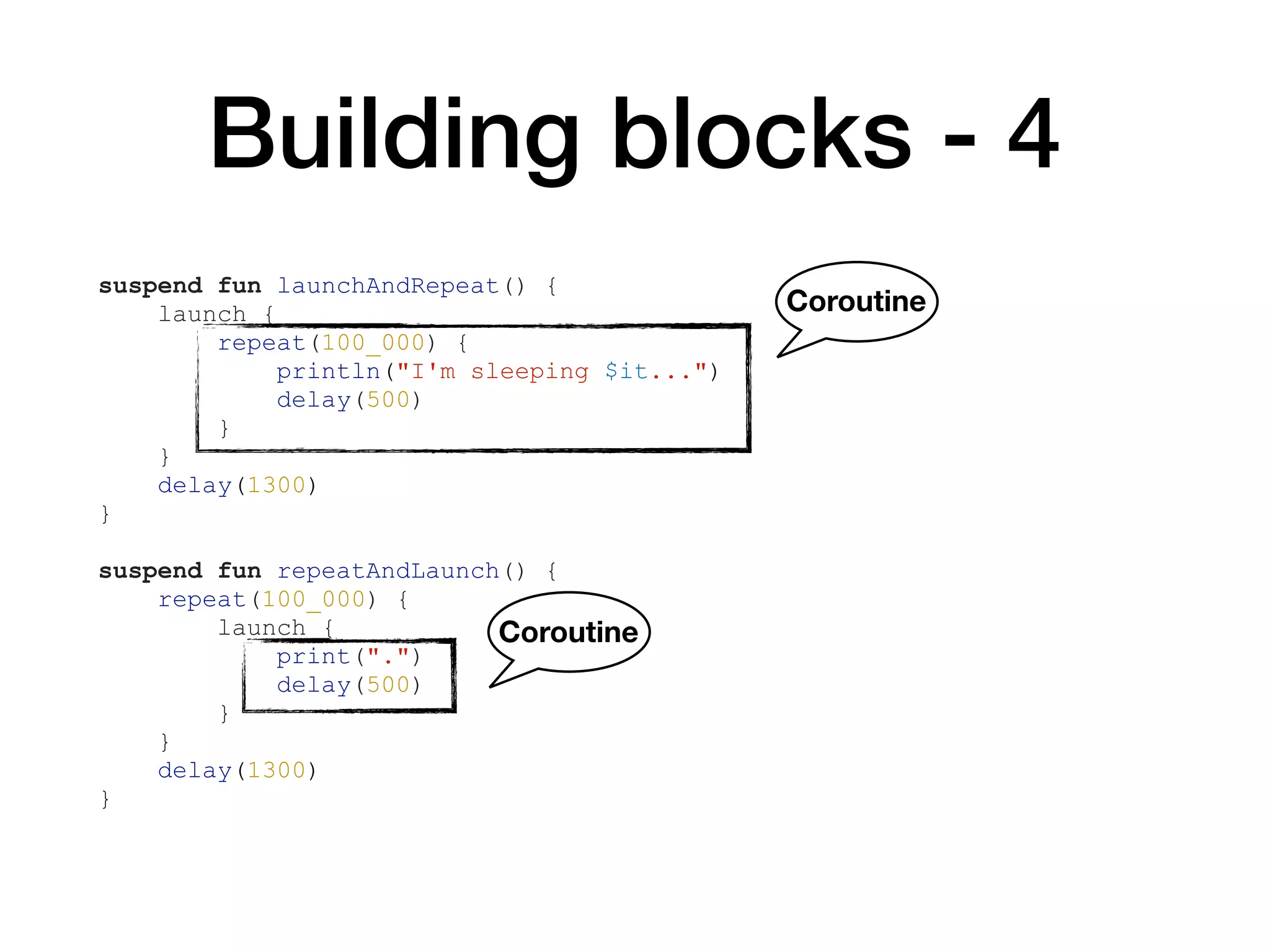 Building blocks - 4
suspend fun launchAndRepeat() {
launch {
repeat(100_000) {
println("I'm sleeping $it...")
delay(500)
}
}
delay(1300)
}
suspend fun repeatAndLaunch() {
repeat(100_000) {
launch {
print(".")
delay(500)
}
}
delay(1300)
}
Coroutine
Coroutine
 