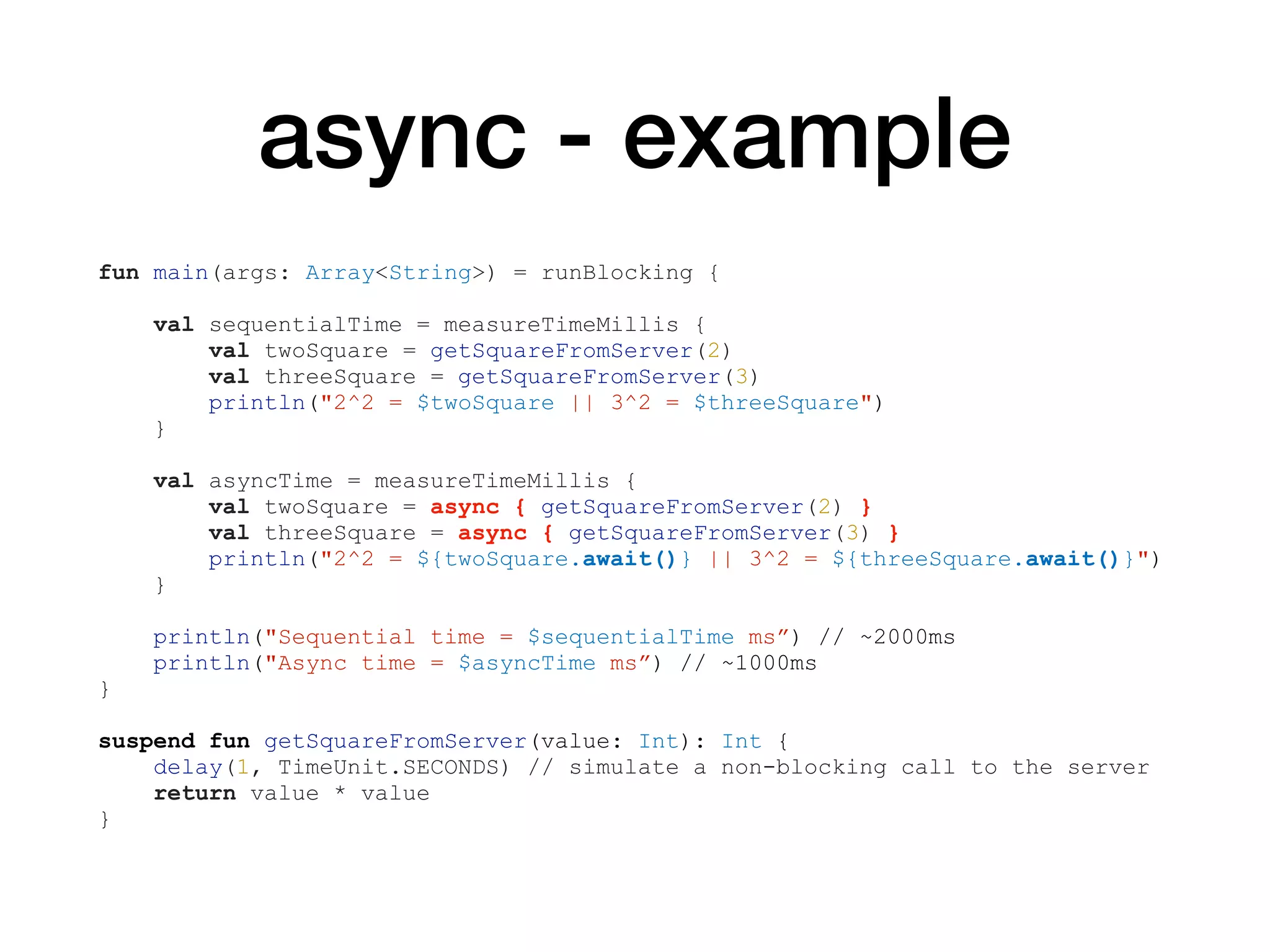 async - example
fun main(args: Array<String>) = runBlocking {
val sequentialTime = measureTimeMillis {
val twoSquare = getSquareFromServer(2)
val threeSquare = getSquareFromServer(3)
println("2^2 = $twoSquare || 3^2 = $threeSquare")
}
val asyncTime = measureTimeMillis {
val twoSquare = async { getSquareFromServer(2) }
val threeSquare = async { getSquareFromServer(3) }
println("2^2 = ${twoSquare.await()} || 3^2 = ${threeSquare.await()}")
}
println("Sequential time = $sequentialTime ms”) // ~2000ms
println("Async time = $asyncTime ms”) // ~1000ms
}
suspend fun getSquareFromServer(value: Int): Int {
delay(1, TimeUnit.SECONDS) // simulate a non-blocking call to the server
return value * value
}
 