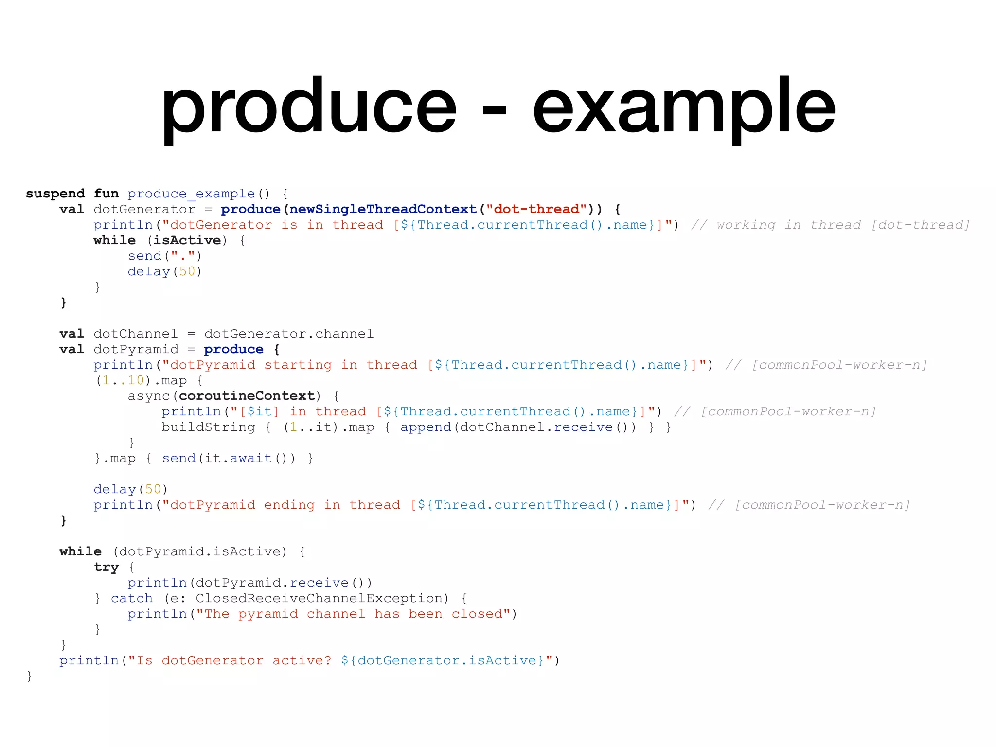 produce - example
suspend fun produce_example() {
val dotGenerator = produce(newSingleThreadContext("dot-thread")) {
println("dotGenerator is in thread [${Thread.currentThread().name}]") // working in thread [dot-thread]
while (isActive) {
send(".")
delay(50)
}
}
val dotChannel = dotGenerator.channel
val dotPyramid = produce {
println("dotPyramid starting in thread [${Thread.currentThread().name}]") // [commonPool-worker-n]
(1..10).map {
async(coroutineContext) {
println("[$it] in thread [${Thread.currentThread().name}]") // [commonPool-worker-n]
buildString { (1..it).map { append(dotChannel.receive()) } }
}
}.map { send(it.await()) }
delay(50)
println("dotPyramid ending in thread [${Thread.currentThread().name}]") // [commonPool-worker-n]
}
while (dotPyramid.isActive) {
try {
println(dotPyramid.receive())
} catch (e: ClosedReceiveChannelException) {
println("The pyramid channel has been closed")
}
}
println("Is dotGenerator active? ${dotGenerator.isActive}")
}
 