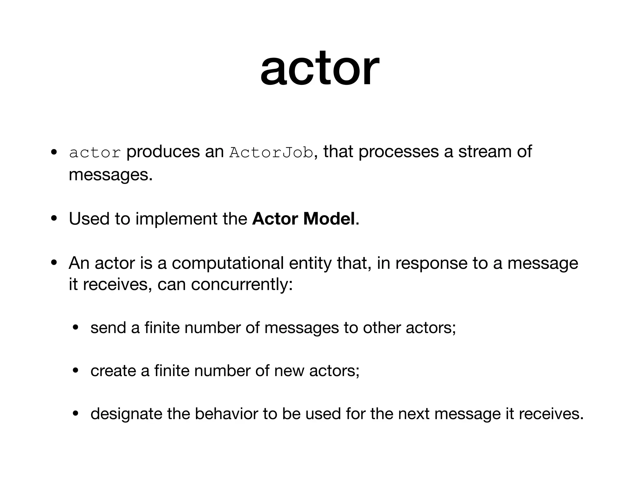 actor
• actor produces an ActorJob, that processes a stream of
messages.

• Used to implement the Actor Model.

• An actor is a computational entity that, in response to a message
it receives, can concurrently:

• send a ﬁnite number of messages to other actors;

• create a ﬁnite number of new actors;

• designate the behavior to be used for the next message it receives.
 