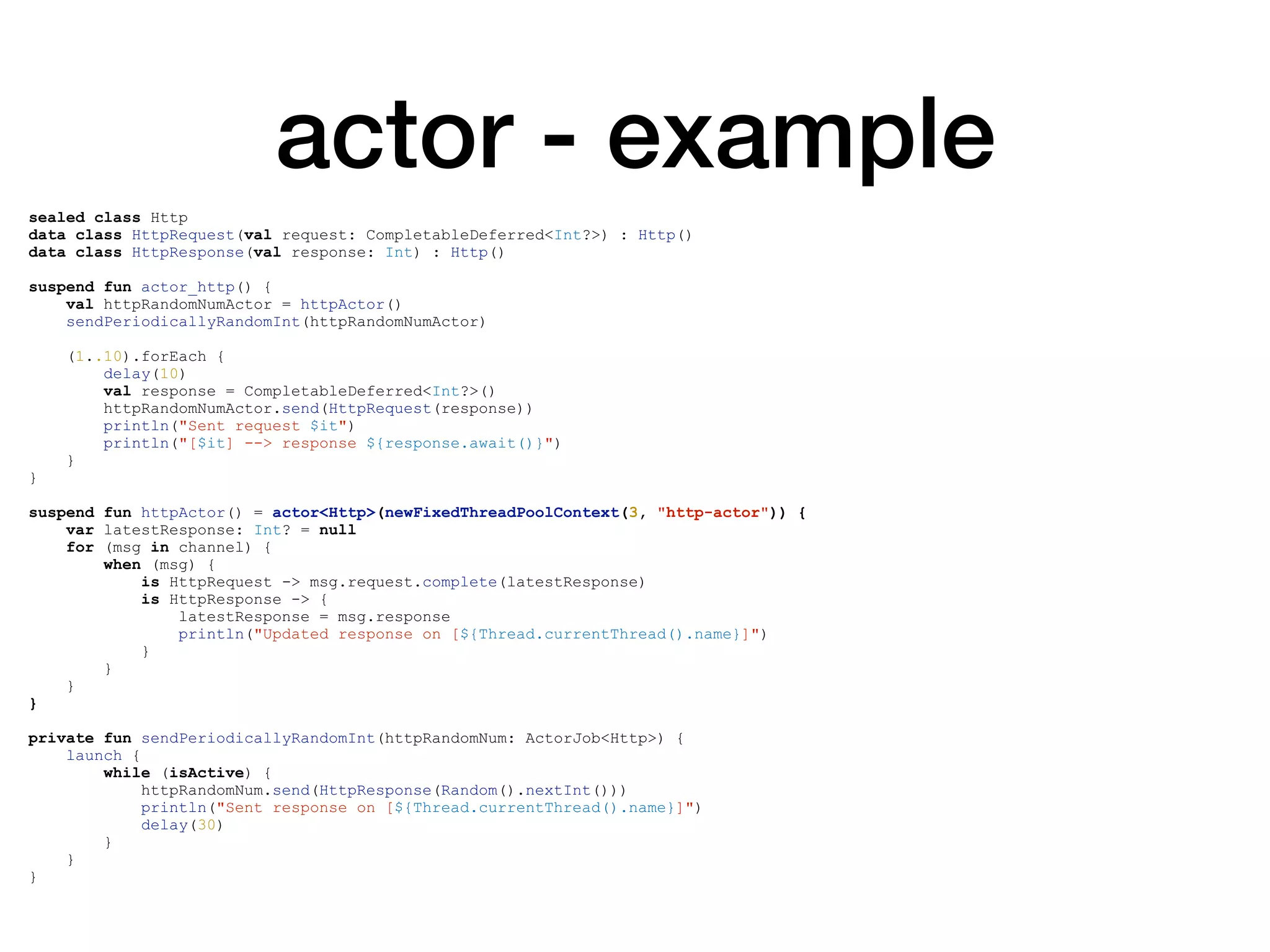 actor - example
sealed class Http
data class HttpRequest(val request: CompletableDeferred<Int?>) : Http()
data class HttpResponse(val response: Int) : Http()
suspend fun actor_http() {
val httpRandomNumActor = httpActor()
sendPeriodicallyRandomInt(httpRandomNumActor)
(1..10).forEach {
delay(10)
val response = CompletableDeferred<Int?>()
httpRandomNumActor.send(HttpRequest(response))
println("Sent request $it")
println("[$it] --> response ${response.await()}")
}
}
suspend fun httpActor() = actor<Http>(newFixedThreadPoolContext(3, "http-actor")) {
var latestResponse: Int? = null
for (msg in channel) {
when (msg) {
is HttpRequest -> msg.request.complete(latestResponse)
is HttpResponse -> {
latestResponse = msg.response
println("Updated response on [${Thread.currentThread().name}]")
}
}
}
}
private fun sendPeriodicallyRandomInt(httpRandomNum: ActorJob<Http>) {
launch {
while (isActive) {
httpRandomNum.send(HttpResponse(Random().nextInt()))
println("Sent response on [${Thread.currentThread().name}]")
delay(30)
}
}
}
 