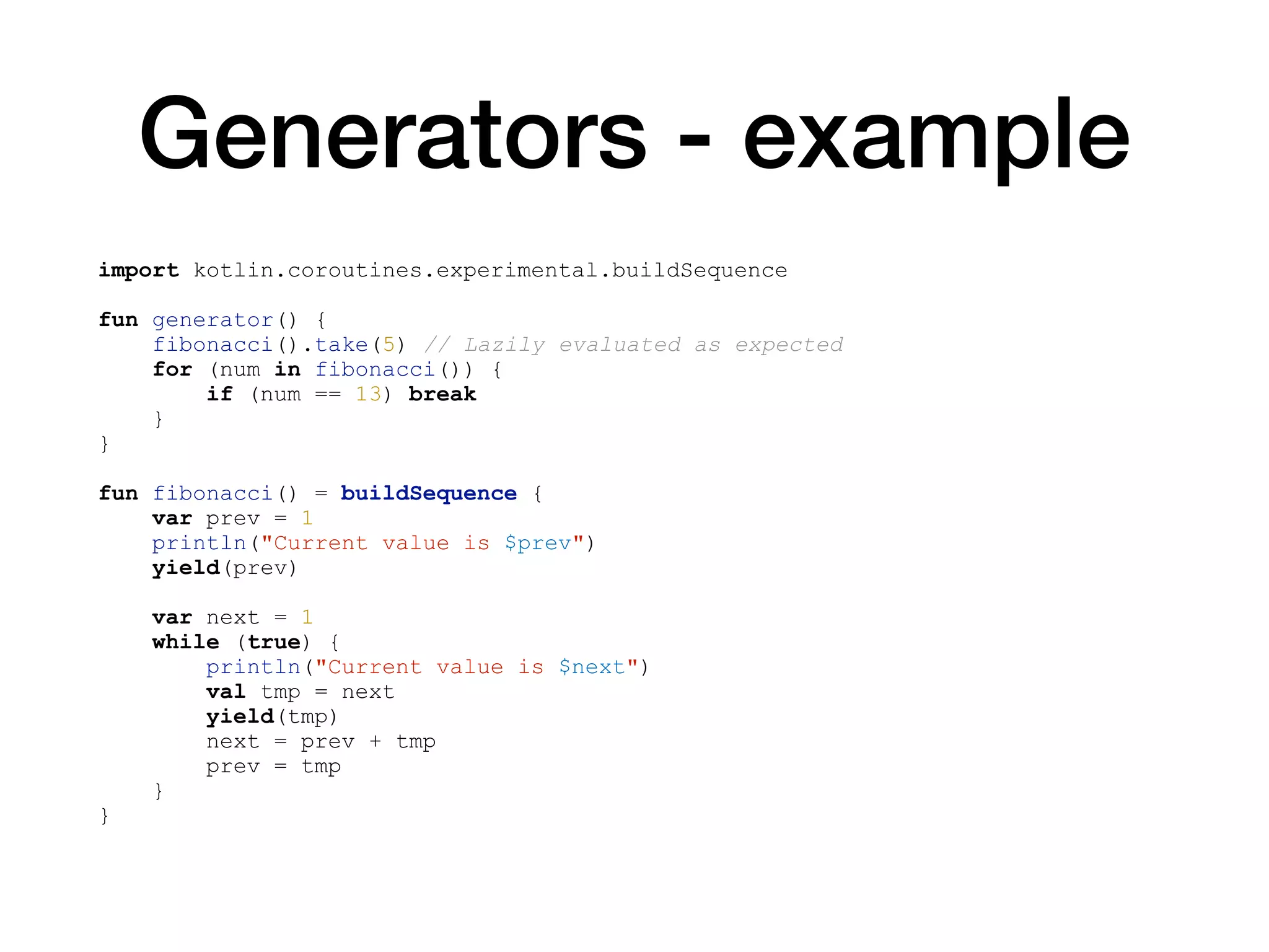 Generators - example
import kotlin.coroutines.experimental.buildSequence
fun generator() {
fibonacci().take(5) // Lazily evaluated as expected
for (num in fibonacci()) {
if (num == 13) break
}
}
fun fibonacci() = buildSequence {
var prev = 1
println("Current value is $prev")
yield(prev)
var next = 1
while (true) {
println("Current value is $next")
val tmp = next
yield(tmp)
next = prev + tmp
prev = tmp
}
}
 