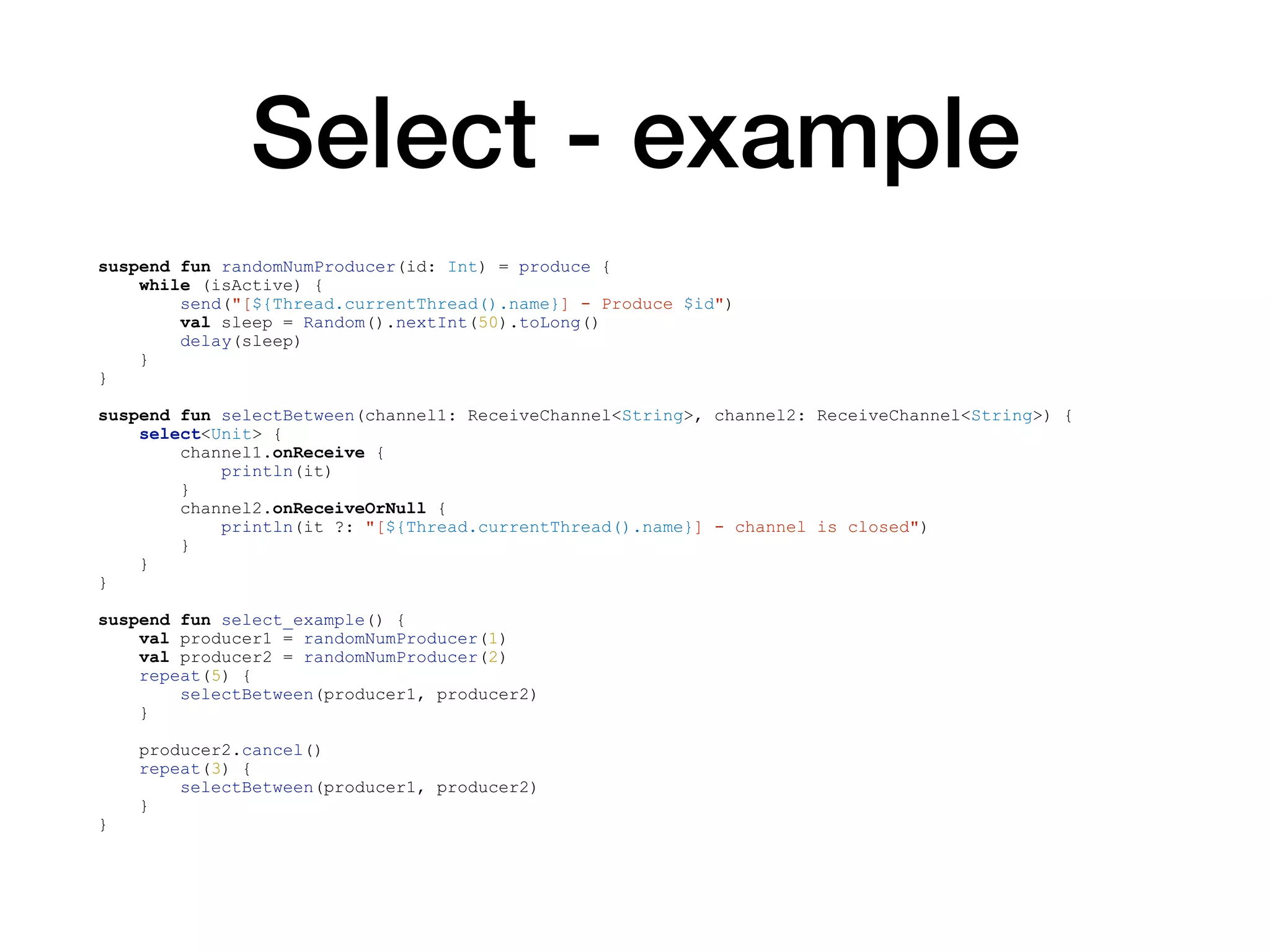 Select - example
suspend fun randomNumProducer(id: Int) = produce {
while (isActive) {
send("[${Thread.currentThread().name}] - Produce $id")
val sleep = Random().nextInt(50).toLong()
delay(sleep)
}
}
suspend fun selectBetween(channel1: ReceiveChannel<String>, channel2: ReceiveChannel<String>) {
select<Unit> {
channel1.onReceive {
println(it)
}
channel2.onReceiveOrNull {
println(it ?: "[${Thread.currentThread().name}] - channel is closed")
}
}
}
suspend fun select_example() {
val producer1 = randomNumProducer(1)
val producer2 = randomNumProducer(2)
repeat(5) {
selectBetween(producer1, producer2)
}
producer2.cancel()
repeat(3) {
selectBetween(producer1, producer2)
}
}
 