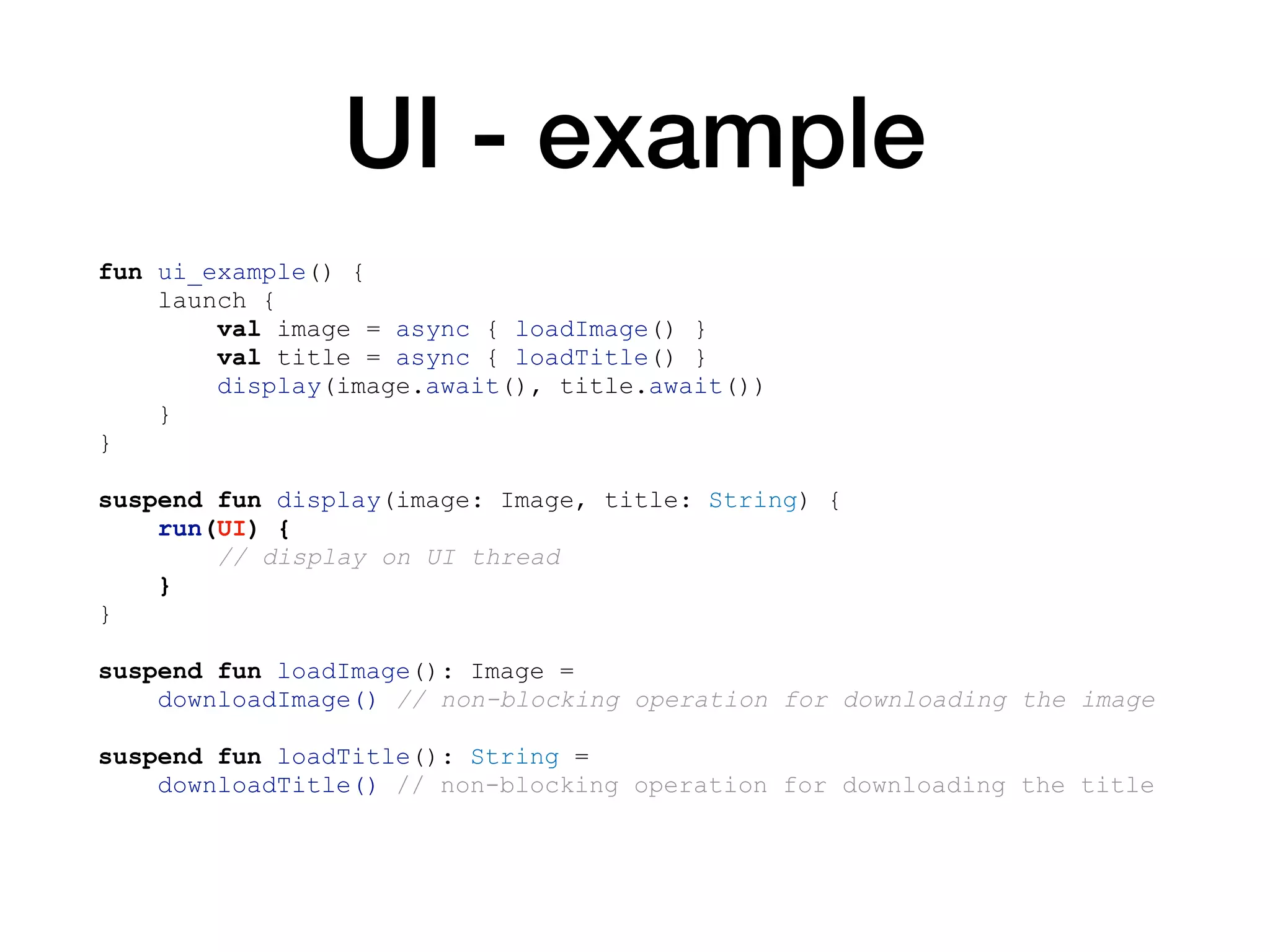 UI - example
fun ui_example() {
launch {
val image = async { loadImage() }
val title = async { loadTitle() }
display(image.await(), title.await())
}
}
suspend fun display(image: Image, title: String) {
run(UI) {
// display on UI thread
}
}
suspend fun loadImage(): Image =
downloadImage() // non-blocking operation for downloading the image
suspend fun loadTitle(): String =
downloadTitle() // non-blocking operation for downloading the title
 