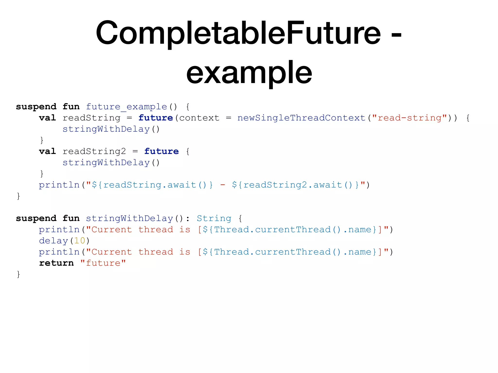 CompletableFuture -
example
suspend fun future_example() {
val readString = future(context = newSingleThreadContext("read-string")) {
stringWithDelay()
}
val readString2 = future {
stringWithDelay()
}
println("${readString.await()} - ${readString2.await()}")
}
suspend fun stringWithDelay(): String {
println("Current thread is [${Thread.currentThread().name}]")
delay(10)
println("Current thread is [${Thread.currentThread().name}]")
return "future"
}
 
