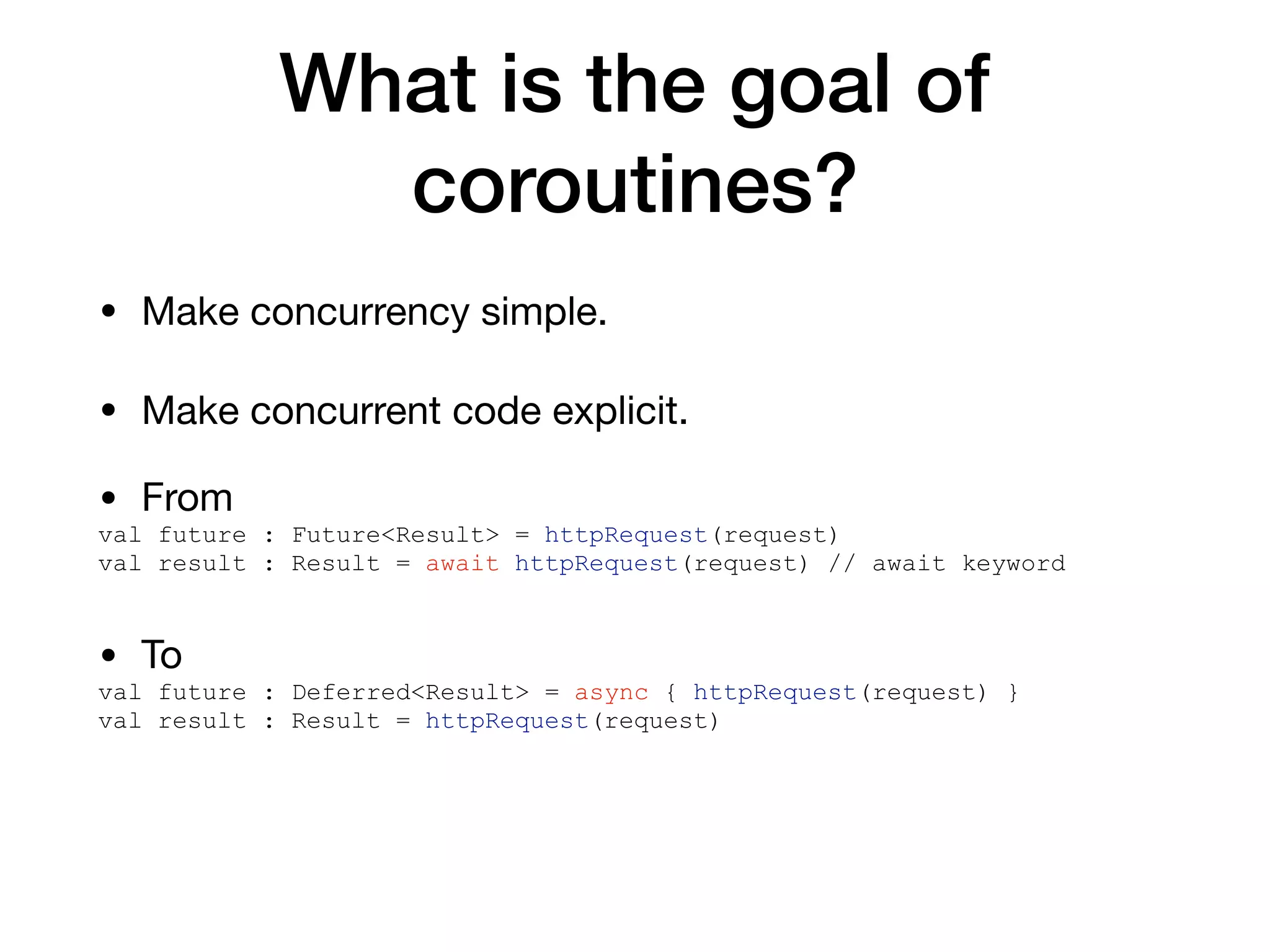 What is the goal of
coroutines?
• Make concurrency simple.

• Make concurrent code explicit.
• From

val future : Future<Result> = httpRequest(request)
val result : Result = await httpRequest(request) // await keyword
• To

val future : Deferred<Result> = async { httpRequest(request) }
val result : Result = httpRequest(request)
 