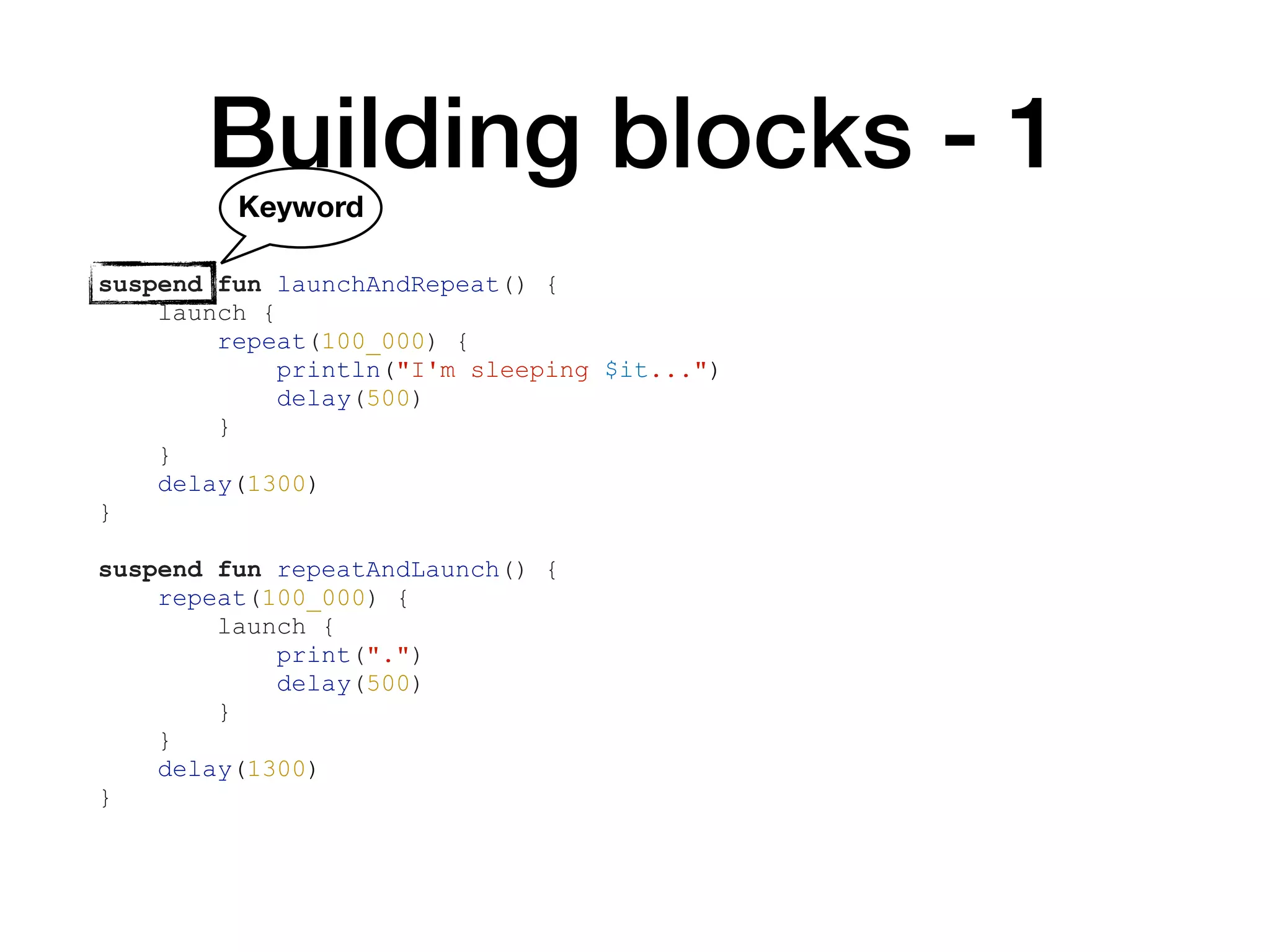 Building blocks - 1
suspend fun launchAndRepeat() {
launch {
repeat(100_000) {
println("I'm sleeping $it...")
delay(500)
}
}
delay(1300)
}
suspend fun repeatAndLaunch() {
repeat(100_000) {
launch {
print(".")
delay(500)
}
}
delay(1300)
}
Keyword
 