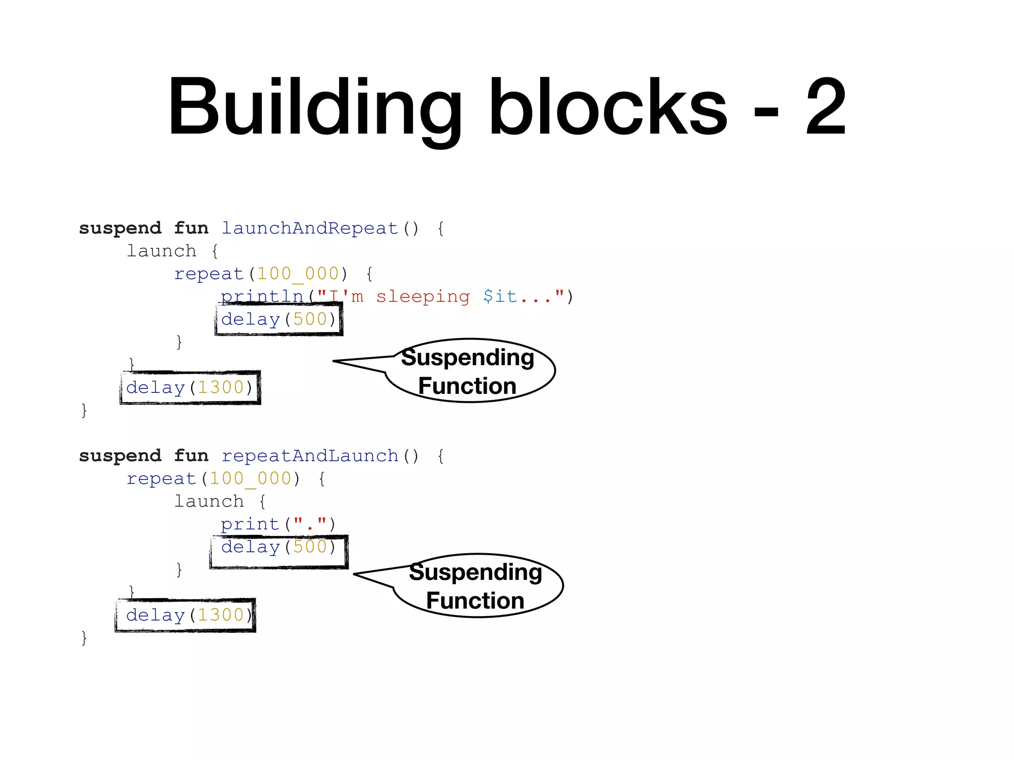 Building blocks - 2
suspend fun launchAndRepeat() {
launch {
repeat(100_000) {
println("I'm sleeping $it...")
delay(500)
}
}
delay(1300)
}
suspend fun repeatAndLaunch() {
repeat(100_000) {
launch {
print(".")
delay(500)
}
}
delay(1300)
}
Suspending 
Function
Suspending 
Function
 
