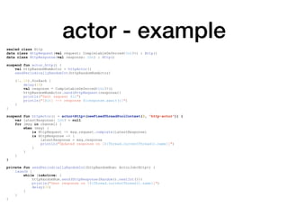 actor - example
sealed class Http
data class HttpRequest(val request: CompletableDeferred<Int?>) : Http()
data class HttpResponse(val response: Int) : Http()
suspend fun actor_http() {
val httpRandomNumActor = httpActor()
sendPeriodicallyRandomInt(httpRandomNumActor)
(1..10).forEach {
delay(10)
val response = CompletableDeferred<Int?>()
httpRandomNumActor.send(HttpRequest(response))
println("Sent request $it")
println("[$it] --> response ${response.await()}")
}
}
suspend fun httpActor() = actor<Http>(newFixedThreadPoolContext(3, "http-actor")) {
var latestResponse: Int? = null
for (msg in channel) {
when (msg) {
is HttpRequest -> msg.request.complete(latestResponse)
is HttpResponse -> {
latestResponse = msg.response
println("Updated response on [${Thread.currentThread().name}]")
}
}
}
}
private fun sendPeriodicallyRandomInt(httpRandomNum: ActorJob<Http>) {
launch {
while (isActive) {
httpRandomNum.send(HttpResponse(Random().nextInt()))
println("Sent response on [${Thread.currentThread().name}]")
delay(30)
}
}
}
 