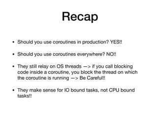 Recap
• Should you use coroutines in production? YES!!

• Should you use coroutines everywhere? NO!!

• They still relay on OS threads —> if you call blocking
code inside a coroutine, you block the thread on which
the coroutine is running —> Be Careful!!

• They make sense for IO bound tasks, not CPU bound
tasks!!
 
