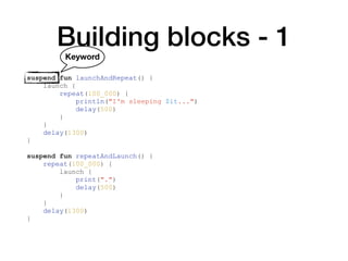 Building blocks - 1
suspend fun launchAndRepeat() {
launch {
repeat(100_000) {
println("I'm sleeping $it...")
delay(500)
}
}
delay(1300)
}
suspend fun repeatAndLaunch() {
repeat(100_000) {
launch {
print(".")
delay(500)
}
}
delay(1300)
}
Keyword
 