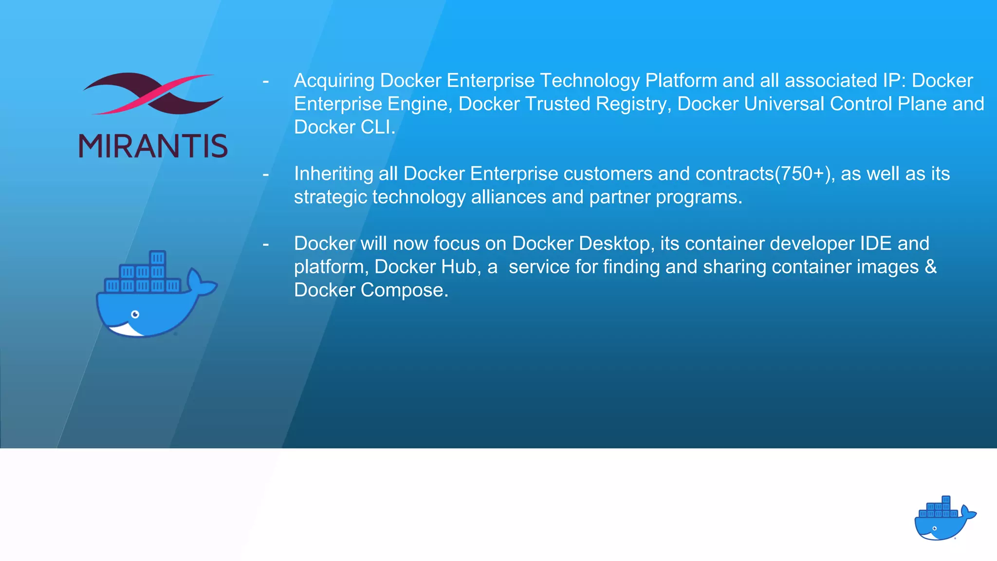 - Acquiring Docker Enterprise Technology Platform and all associated IP: Docker
Enterprise Engine, Docker Trusted Registry, Docker Universal Control Plane and
Docker CLI.
- Inheriting all Docker Enterprise customers and contracts(750+), as well as its
strategic technology alliances and partner programs.
- Docker will now focus on Docker Desktop, its container developer IDE and
platform, Docker Hub, a service for finding and sharing container images &
Docker Compose.
 