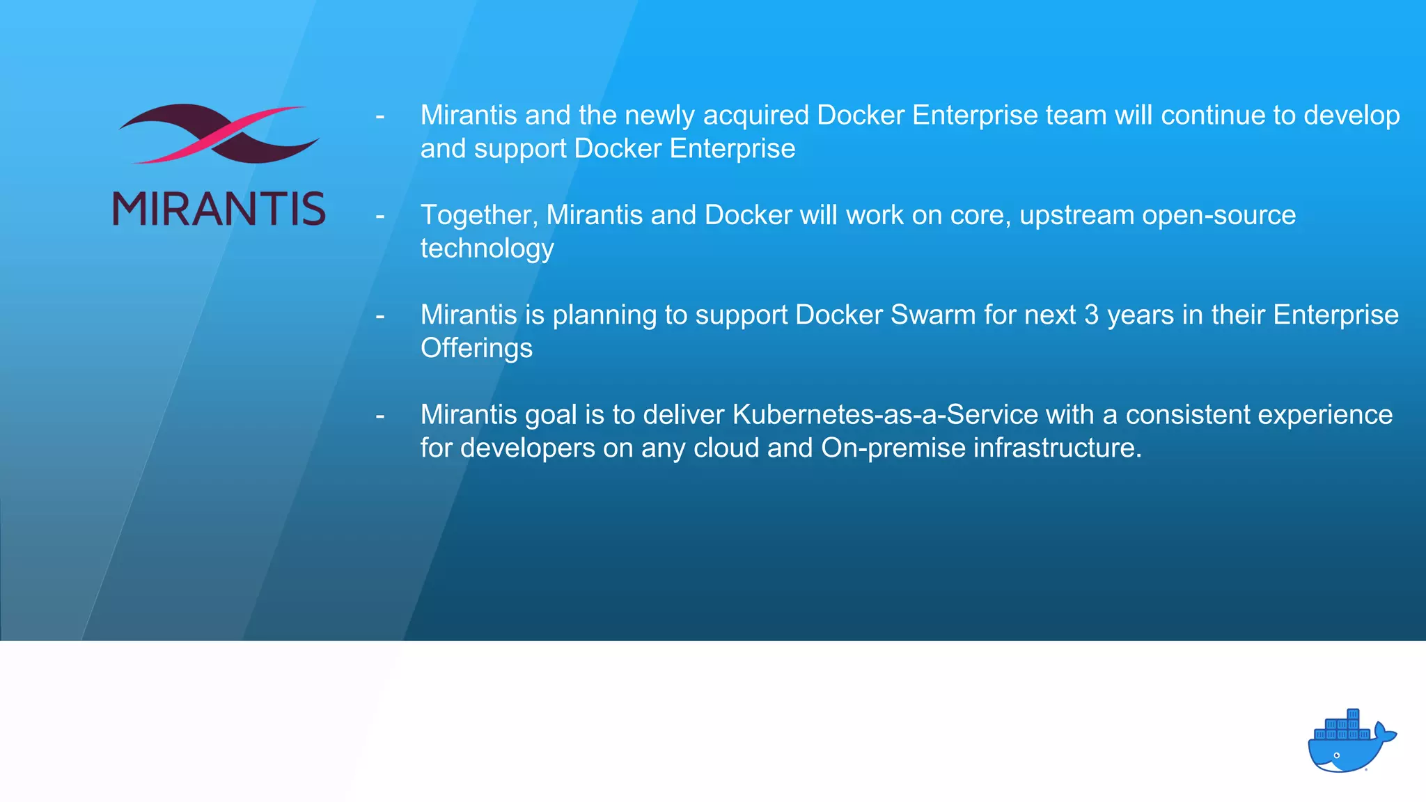 - Mirantis and the newly acquired Docker Enterprise team will continue to develop
and support Docker Enterprise
- Together, Mirantis and Docker will work on core, upstream open-source
technology
- Mirantis is planning to support Docker Swarm for next 3 years in their Enterprise
Offerings
- Mirantis goal is to deliver Kubernetes-as-a-Service with a consistent experience
for developers on any cloud and On-premise infrastructure.
 