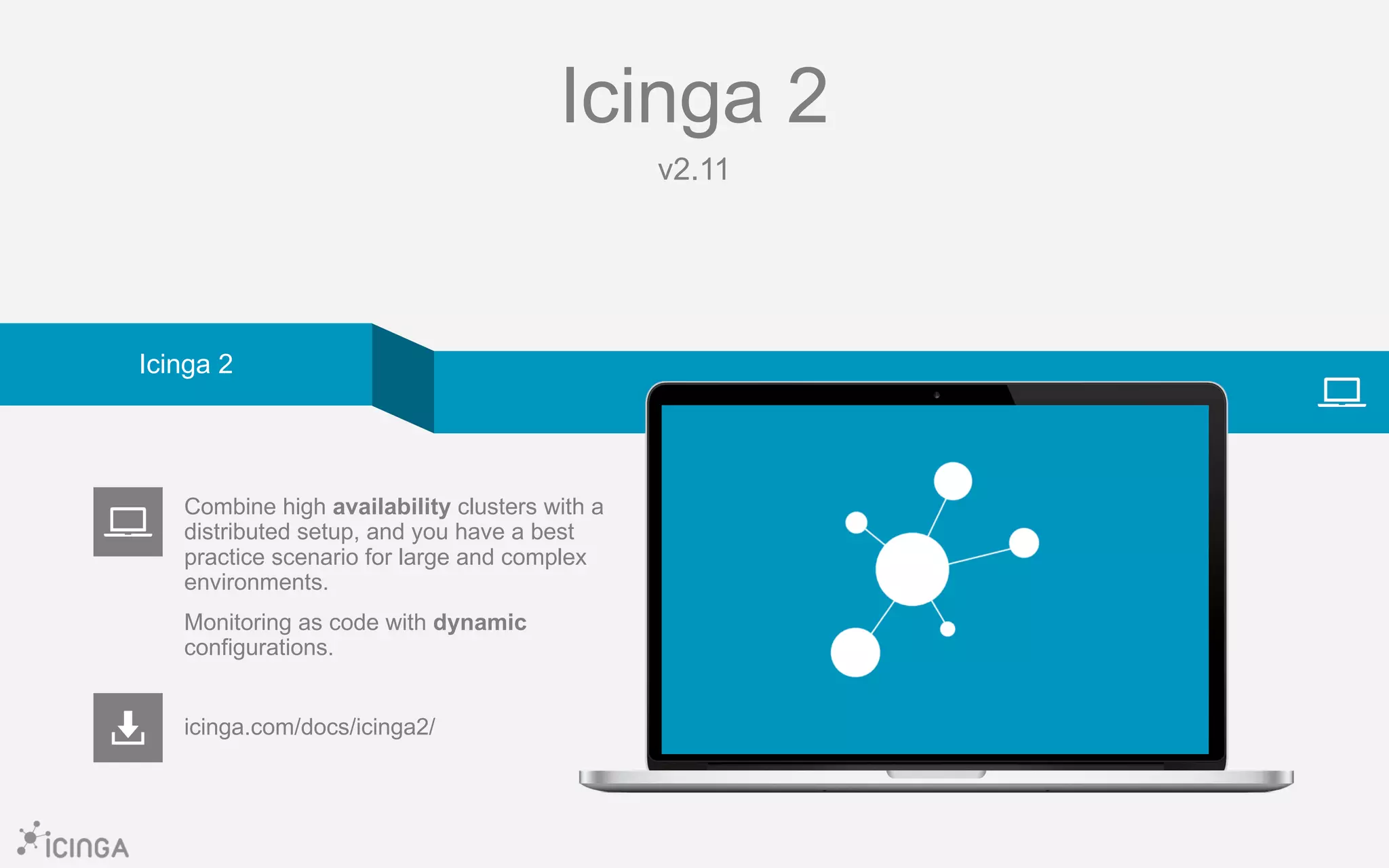 Icinga 2
v2.11
icinga.com/docs/icinga2/
Combine high availability clusters with a
distributed setup, and you have a best
practice scenario for large and complex
environments.
Monitoring as code with dynamic
configurations.
Icinga 2
 