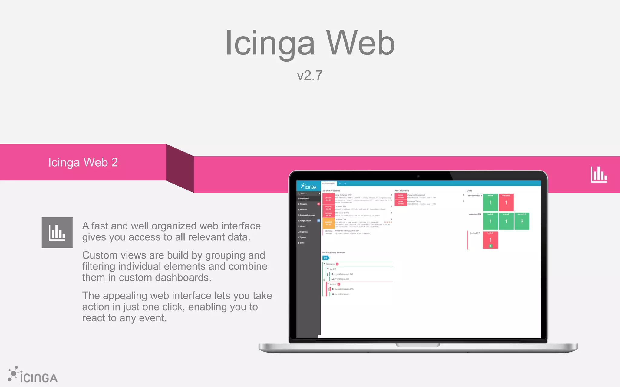 Icinga Web
v2.7
A fast and well organized web interface
gives you access to all relevant data.
Custom views are build by grouping and
filtering individual elements and combine
them in custom dashboards.
The appealing web interface lets you take
action in just one click, enabling you to
react to any event.
Icinga Web 2
 