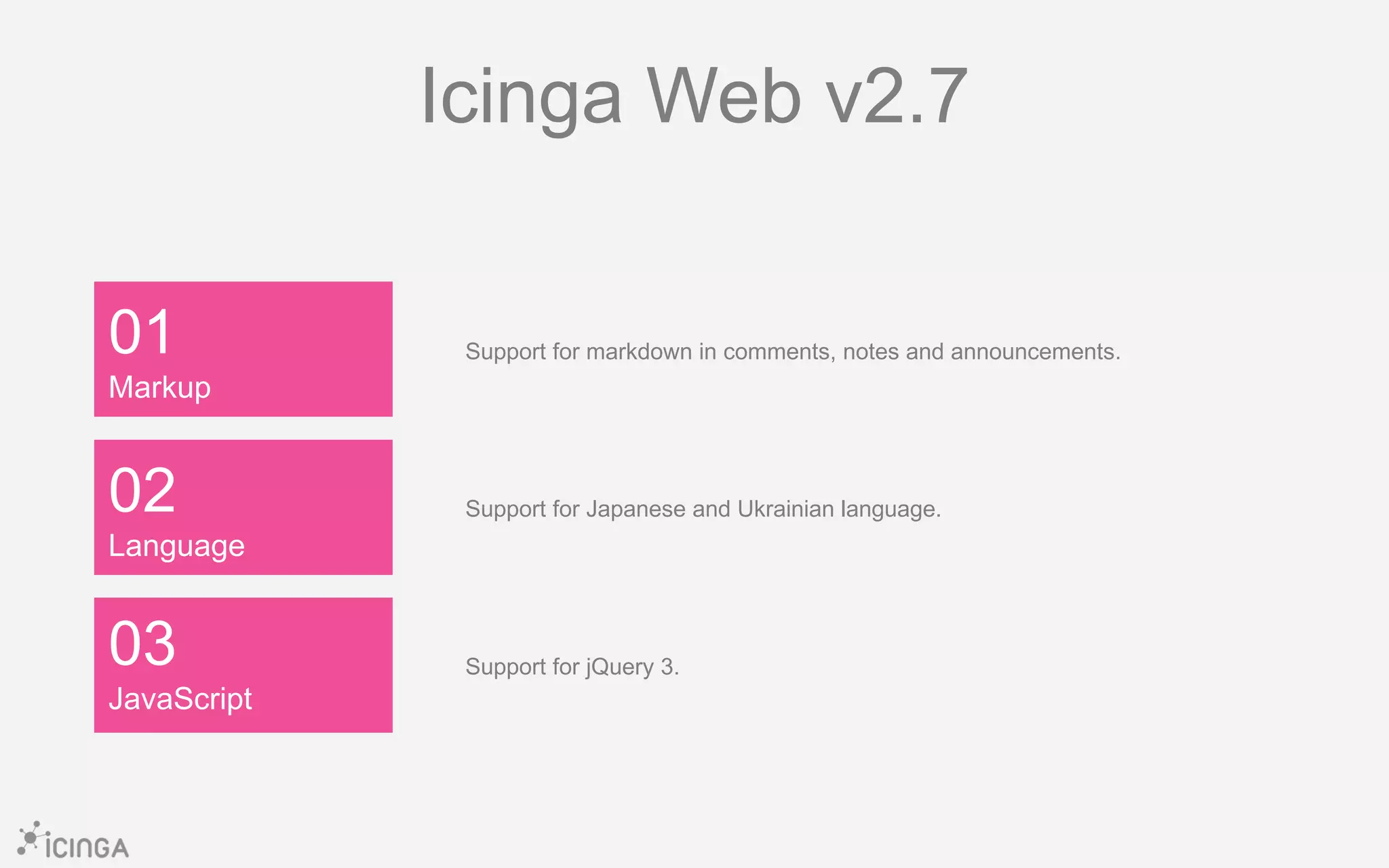01
Markup
03
JavaScript
02
Language
Icinga Web v2.7
Support for markdown in comments, notes and announcements.
Support for Japanese and Ukrainian language.
Support for jQuery 3.
 