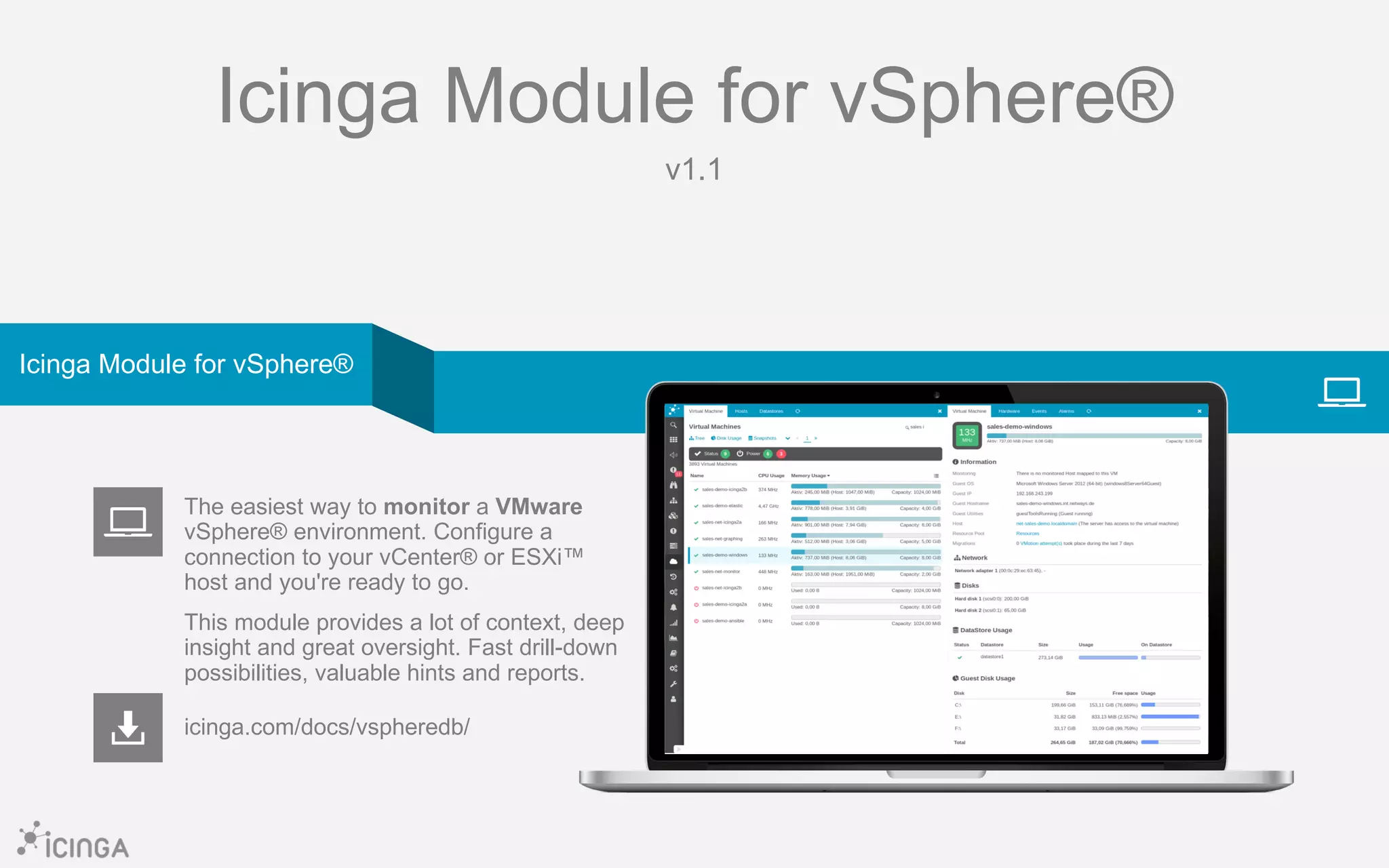 Icinga Module for vSphere®
v1.1
icinga.com/docs/vspheredb/
The easiest way to monitor a VMware
vSphere® environment. Configure a
connection to your vCenter® or ESXi™
host and you're ready to go.
This module provides a lot of context, deep
insight and great oversight. Fast drill-down
possibilities, valuable hints and reports.
Icinga Module for vSphere®
 