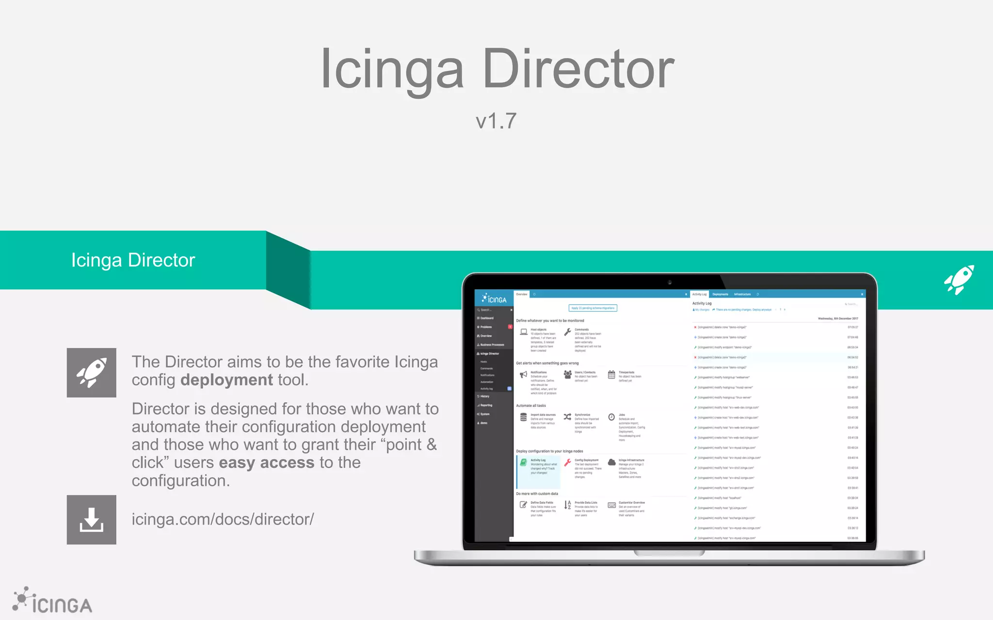 Icinga Director
v1.7
icinga.com/docs/director/
The Director aims to be the favorite Icinga
config deployment tool.
Director is designed for those who want to
automate their configuration deployment
and those who want to grant their “point &
click” users easy access to the
configuration.
Icinga Director
 