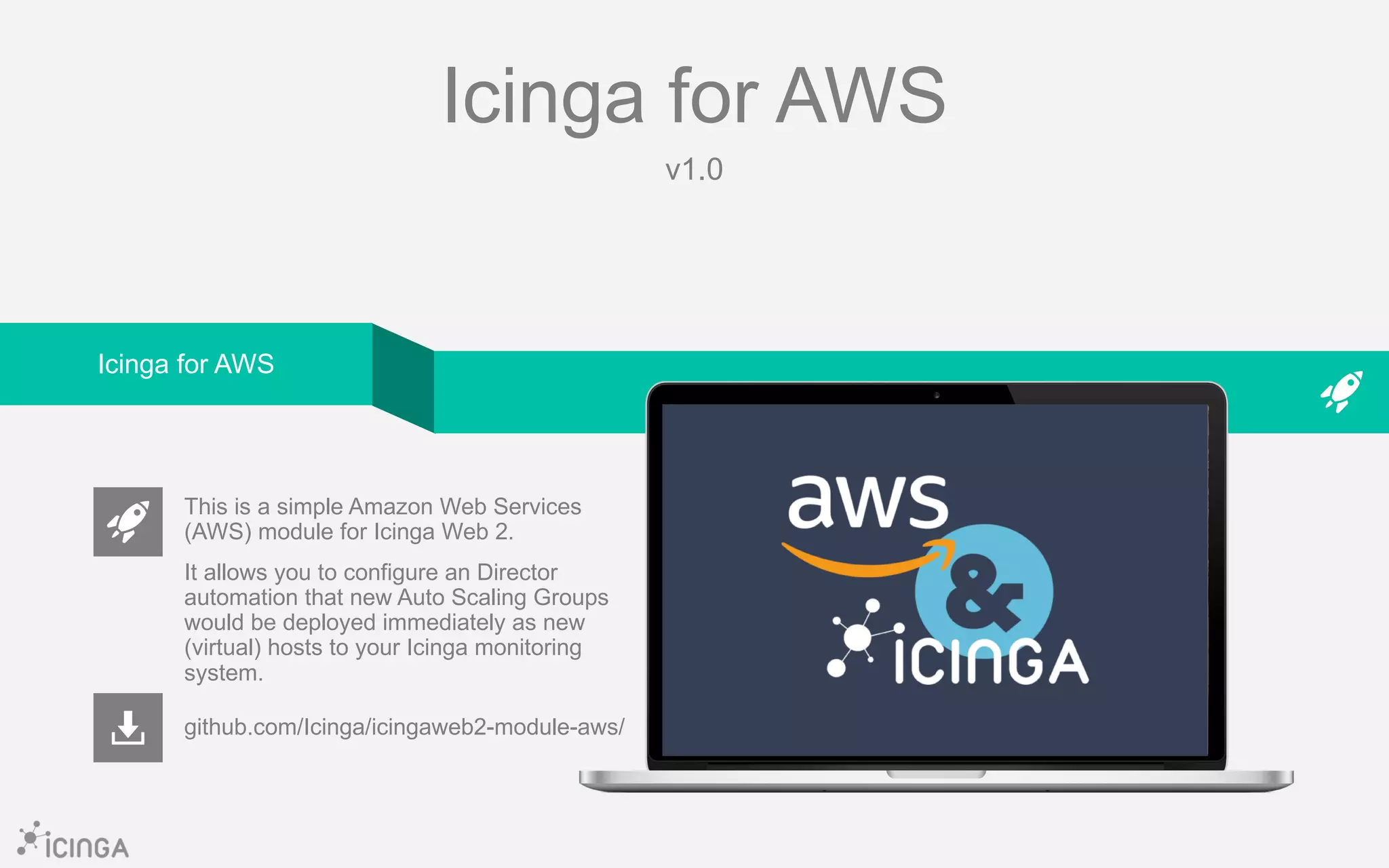 Icinga for AWS
v1.0
github.com/Icinga/icingaweb2-module-aws/
This is a simple Amazon Web Services
(AWS) module for Icinga Web 2.
It allows you to configure an Director
automation that new Auto Scaling Groups
would be deployed immediately as new
(virtual) hosts to your Icinga monitoring
system.
Icinga for AWS
 