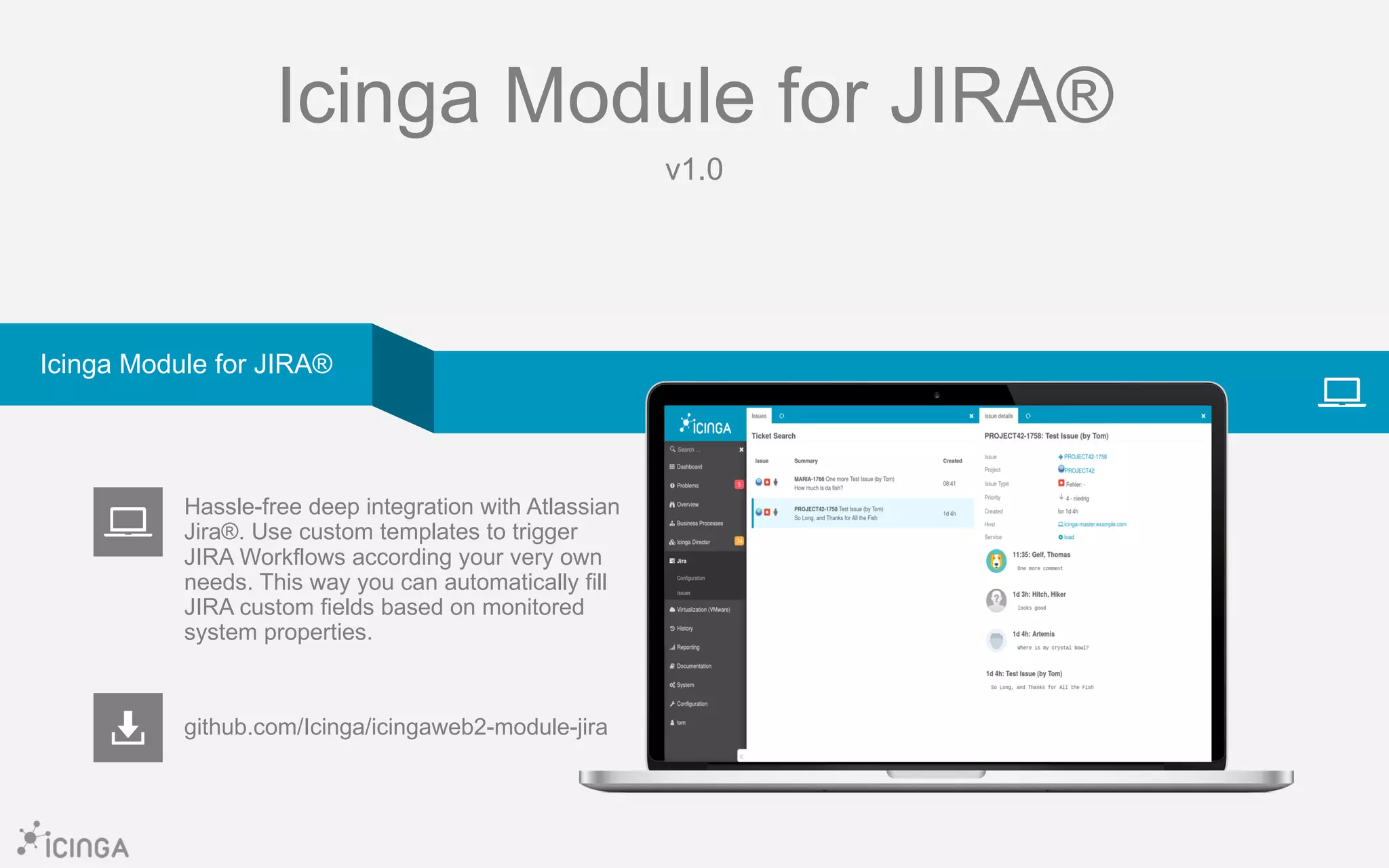 Icinga Module for JIRA®
v1.0
github.com/Icinga/icingaweb2-module-jira
Hassle-free deep integration with Atlassian
Jira®. Use custom templates to trigger
JIRA Workflows according your very own
needs. This way you can automatically fill
JIRA custom fields based on monitored
system properties.
Icinga Module for JIRA®
 
