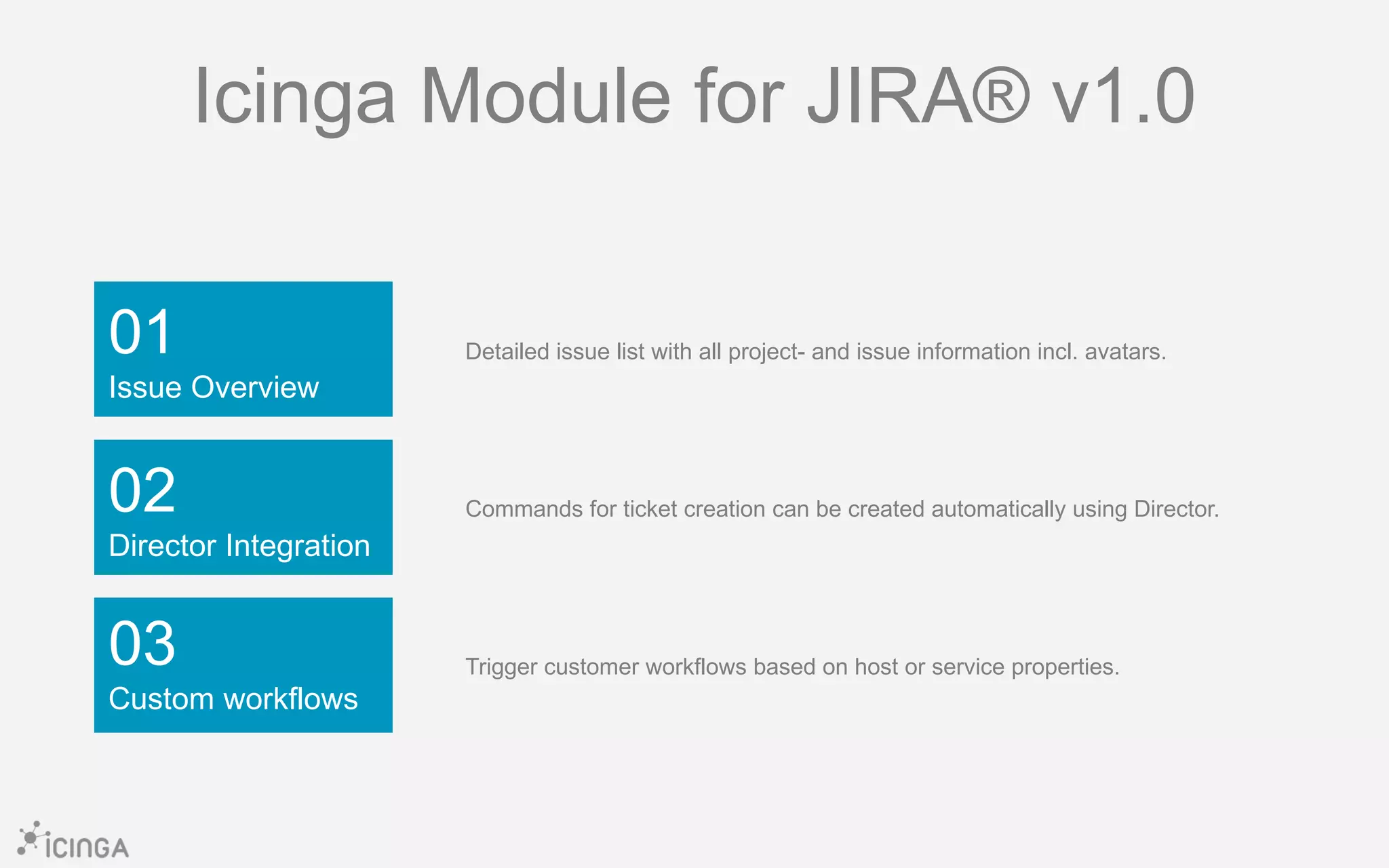 01
Issue Overview
03
Custom workflows
02
Director Integration
Icinga Module for JIRA® v1.0
Detailed issue list with all project- and issue information incl. avatars.
Commands for ticket creation can be created automatically using Director.
Trigger customer workflows based on host or service properties.
 