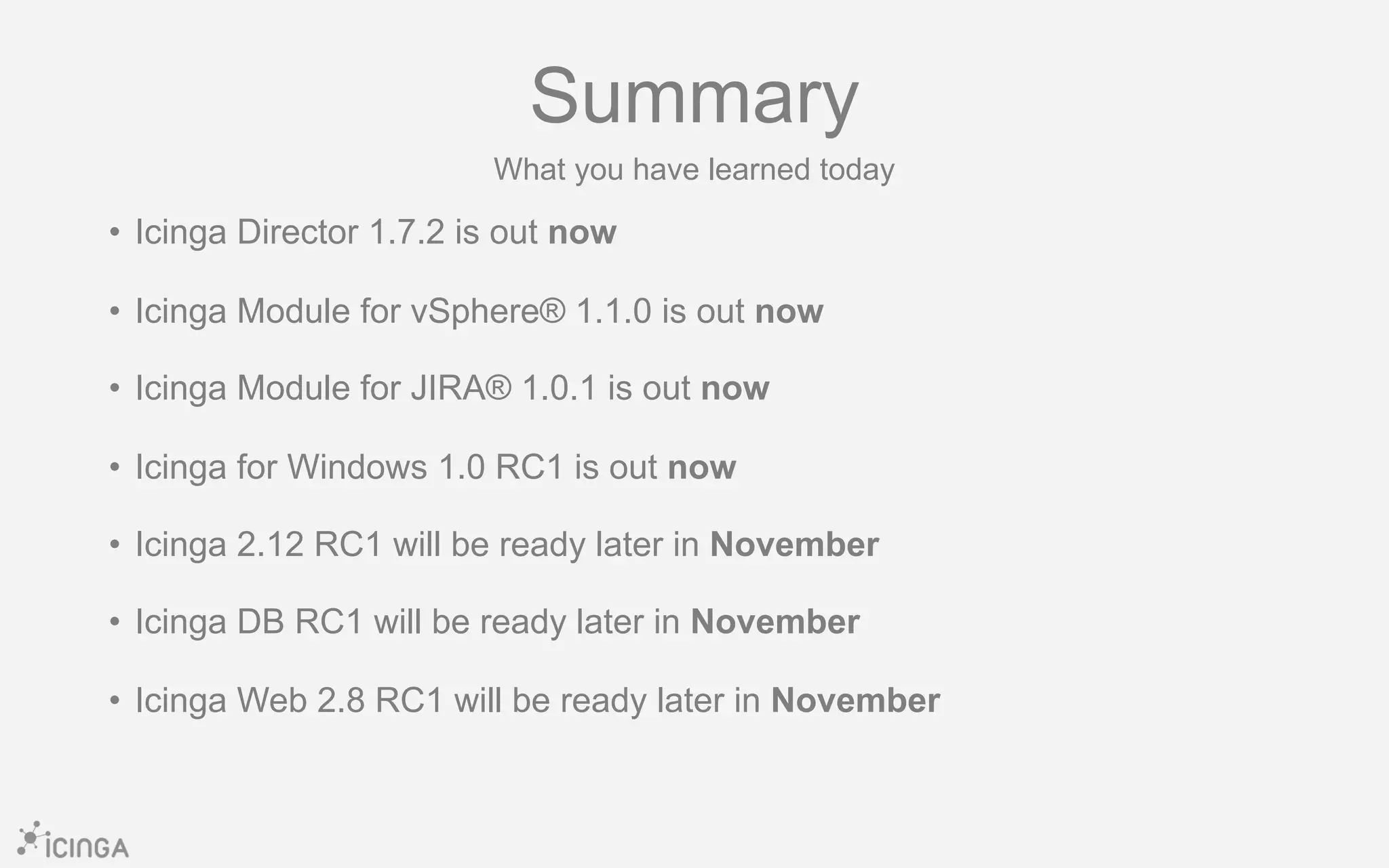 • Icinga Director 1.7.2 is out now
• Icinga Module for vSphere® 1.1.0 is out now
• Icinga Module for JIRA® 1.0.1 is out now
• Icinga for Windows 1.0 RC1 is out now
• Icinga 2.12 RC1 will be ready later in November
• Icinga DB RC1 will be ready later in November
• Icinga Web 2.8 RC1 will be ready later in November
Summary
What you have learned today
 