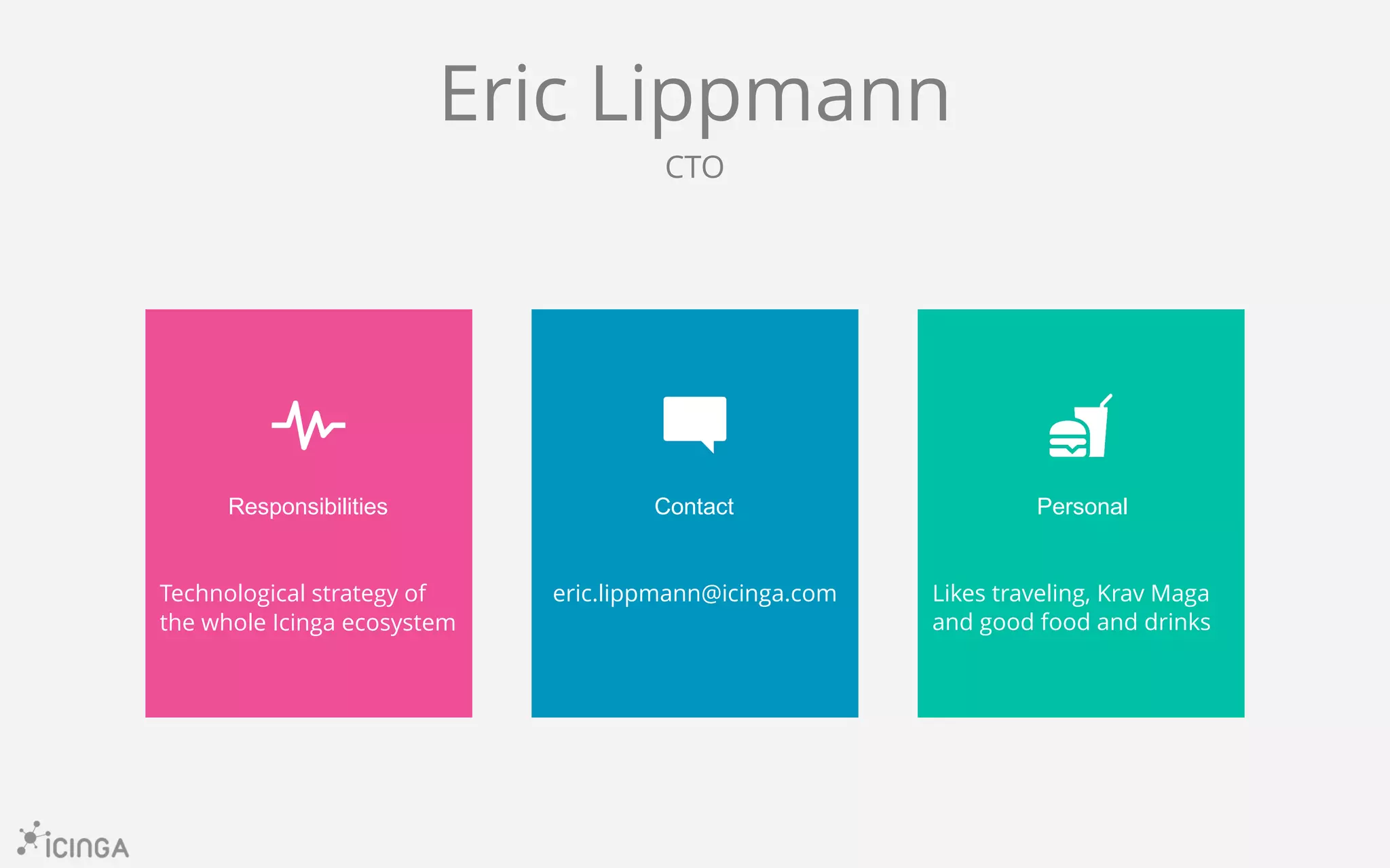 Responsibilities Contact Personal
Technological strategy of
the whole Icinga ecosystem
eric.lippmann@icinga.com Likes traveling, Krav Maga
and good food and drinks
Eric Lippmann
CTO
 
