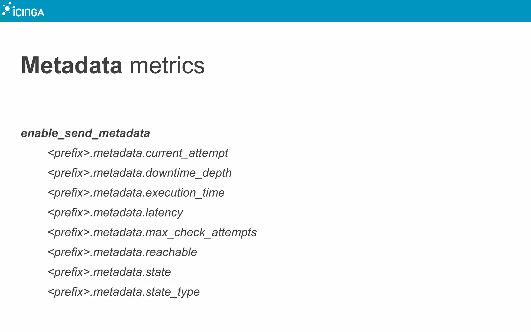 Metadata metrics
enable_send_metadata
<prefix>.metadata.current_attempt
<prefix>.metadata.downtime_depth
<prefix>.metadata.execution_time
<prefix>.metadata.latency
<prefix>.metadata.max_check_attempts
<prefix>.metadata.reachable
<prefix>.metadata.state
<prefix>.metadata.state_type
 