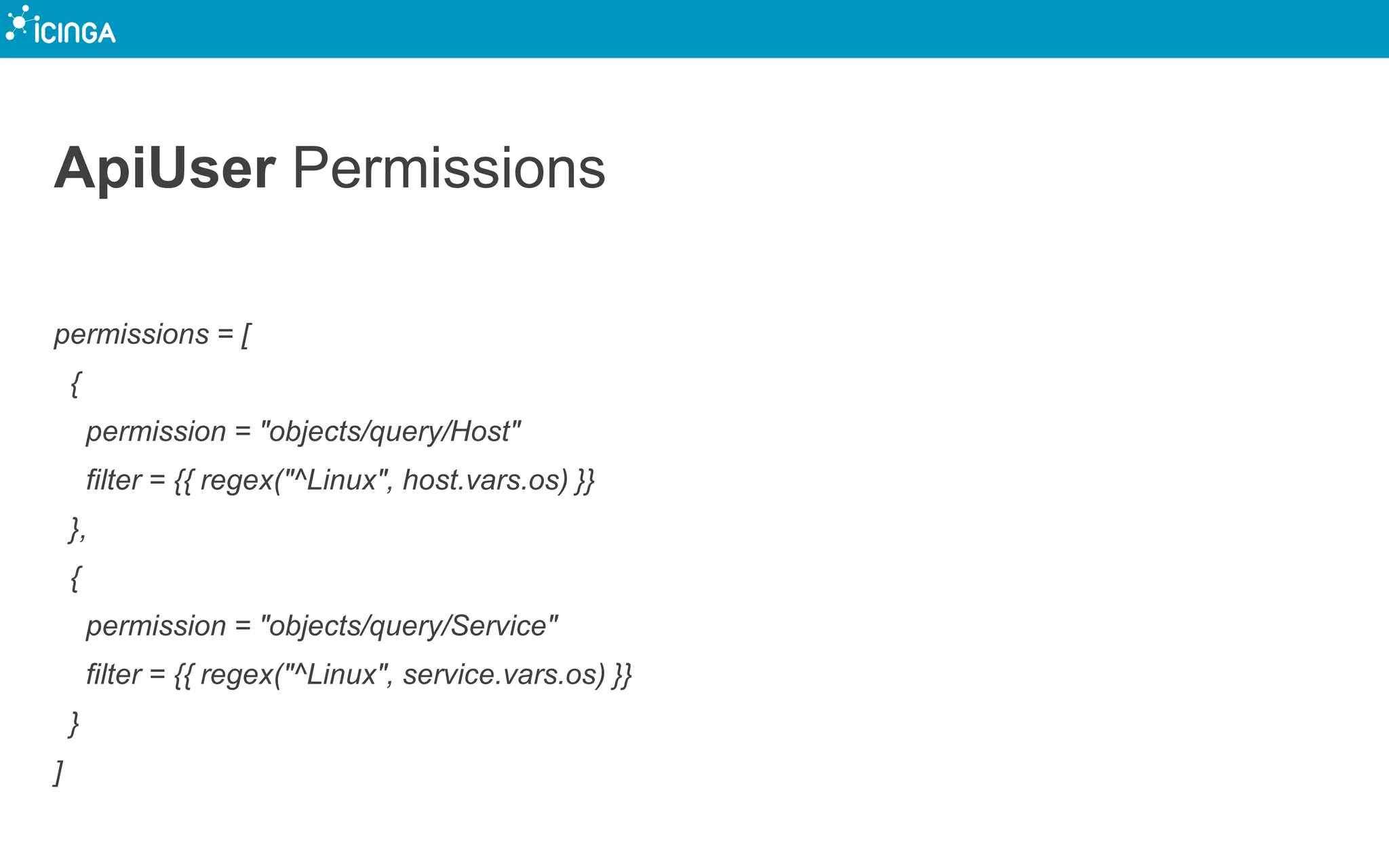 ApiUser Permissions
permissions = [
{
permission = "objects/query/Host"
filter = {{ regex("^Linux", host.vars.os) }}
},
{
permission = "objects/query/Service"
filter = {{ regex("^Linux", service.vars.os) }}
}
]
 