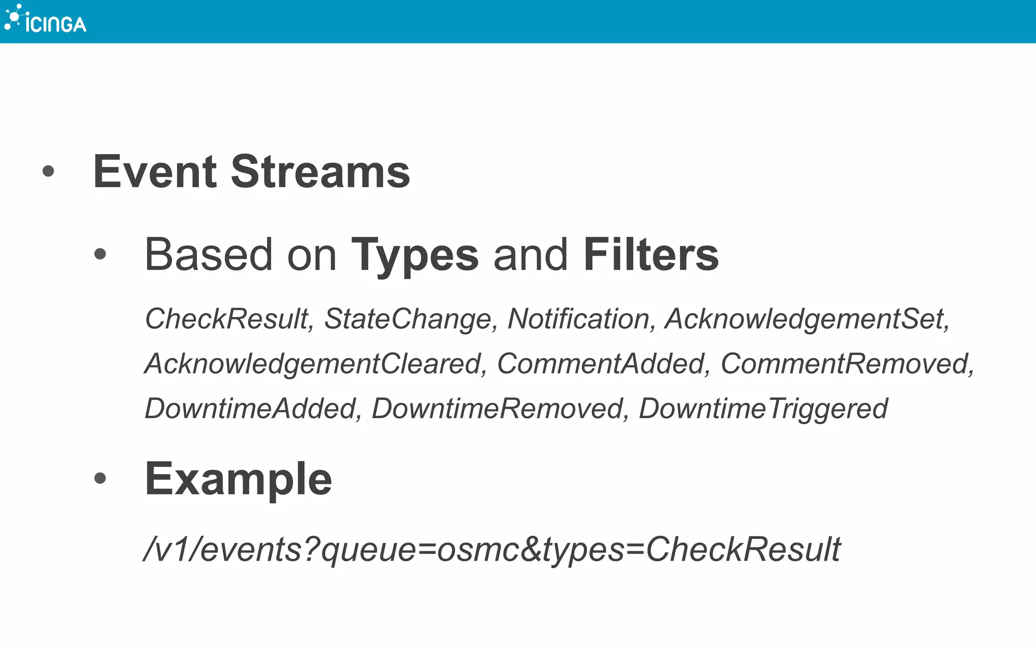 • Event Streams
• Based on Types and Filters
CheckResult, StateChange, Notification, AcknowledgementSet,
AcknowledgementCleared, CommentAdded, CommentRemoved,
DowntimeAdded, DowntimeRemoved, DowntimeTriggered
• Example
/v1/events?queue=osmc&types=CheckResult
 