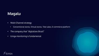 Magalu
• Multi-Channel strategy
• Conventional stores, Virtual stores, Tele-sales, E-commerce platform
• The company that “digitalizes Brazil”
• Icinga monitoring is fundamental
 
