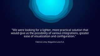 "We were looking for a lighter, more practical solution that
would give us the possibility of various integrations, greater
ease of visualization and configuration."
Fabricio Lima, Magazine Luiza S.A.
 