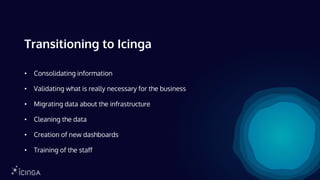 Transitioning to Icinga
• Consolidating information
• Validating what is really necessary for the business
• Migrating data about the infrastructure
• Cleaning the data
• Creation of new dashboards
• Training of the staff
 
