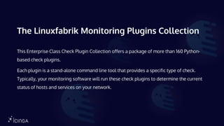 The Linuxfabrik Monitoring Plugins Collection
This Enterprise Class Check Plugin Collection offers a package of more than 160 Python-
based check plugins.
Each plugin is a stand-alone command line tool that provides a specific type of check.
Typically, your monitoring software will run these check plugins to determine the current
status of hosts and services on your network.
 