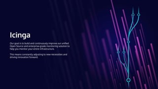 Icinga
Our goal is to build and continuously improve our unified
Open Source and enterprise-grade monitoring solution to
help you monitor your entire infrastructure.
This means constantly adjusting to new necessities and
driving innovation forward.
 