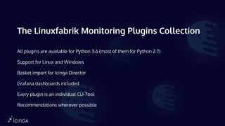 The Linuxfabrik Monitoring Plugins Collection
All plugins are available for Python 3.6 (most of them for Python 2.7)
Support for Linux and Windows
Basket import for Icinga Director
Grafana dashboards included
Every plugin is an individual CLI-Tool
Recommendations wherever possible
 