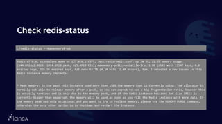 Check redis-status
./redis-status --maxmemory0-ok
Redis v7.0.0, standalone mode on 127.0.0.1:6379, /etc/redis/redis.conf, up 3W 3h, 22.5% memory usage
(644.6MiB/2.8GiB, 1014.6MiB peak, 625.4MiB RSS), maxmemory-policy=volatile-lru, 1 DB (db0) with 13547 keys, 0.0
evicted keys, 555.5K expired keys, hit rate 62.7% (4.1M hits, 2.4M misses), Sam, I detected a few issues in this
Redis instance memory implants:
* Peak memory: In the past this instance used more than 150% the memory that is currently using. The allocator is
normally not able to release memory after a peak, so you can expect to see a big fragmentation ratio, however this
is actually harmless and is only due to the memory peak, and if the Redis instance Resident Set Size (RSS) is
currently bigger than expected, the memory will be used as soon as you fill the Redis instance with more data. If
the memory peak was only occasional and you want to try to reclaim memory, please try the MEMORY PURGE command,
otherwise the only other option is to shutdown and restart the instance.
 